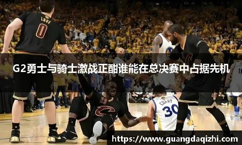 G2勇士与骑士激战正酣谁能在总决赛中占据先机